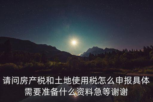 請問房產(chǎn)稅和土地使用稅怎么申報具體需要準(zhǔn)備什么資料急等謝謝