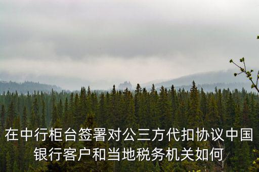 在中行柜臺簽署對公三方代扣協(xié)議中國銀行客戶和當?shù)囟悇諜C關如何