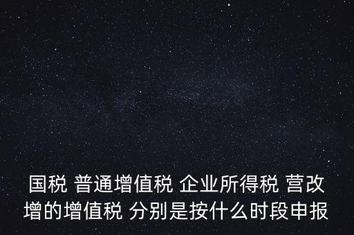 國(guó)稅 普通增值稅 企業(yè)所得稅 營(yíng)改增的增值稅 分別是按什么時(shí)段申報(bào)