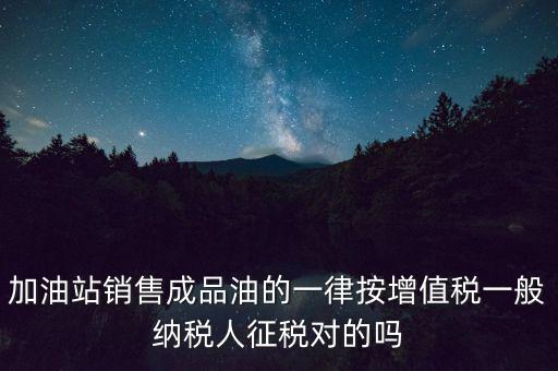 成品油銷售交什么稅，加油站銷售成品油的一律按增值稅一般納稅人征稅對的嗎