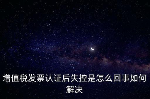 增值稅發(fā)票認證后失控是怎么回事如何解決