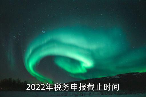 江西省國家稅務局什么時候申報，2022年稅務申報截止時間