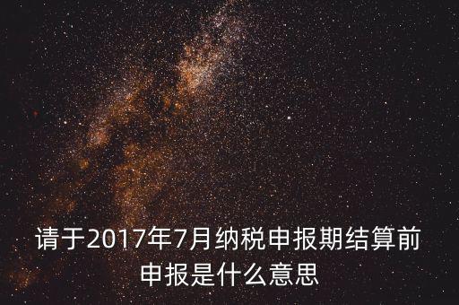 2017年7月申報(bào)期是指什么時(shí)候，年報(bào)2017版以及年度關(guān)聯(lián)業(yè)務(wù)往來(lái)報(bào)告表申報(bào)截止時(shí)間是