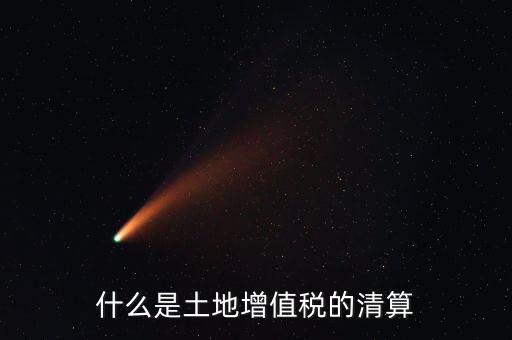 土地增值稅清算清算什么，什么叫土地增值稅查實清算