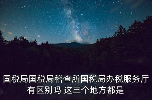 國稅局國稅局稽查所國稅局辦稅服務廳有區(qū)別嗎 這三個地方都是