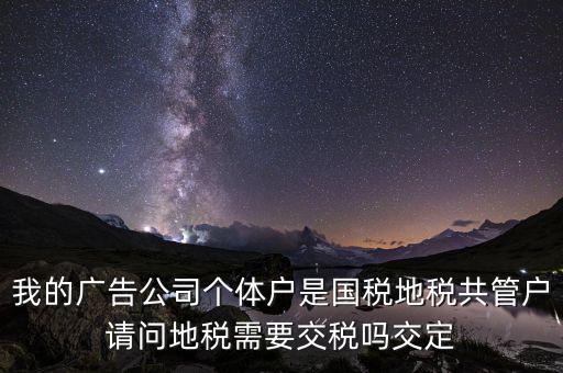 我的廣告公司個體戶是國稅地稅共管戶請問地稅需要交稅嗎交定