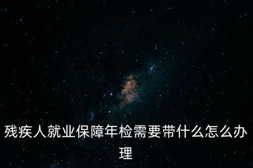 殘疾人就業(yè)年審是什么，殘疾人就業(yè)保障年檢需要帶什么怎么辦理