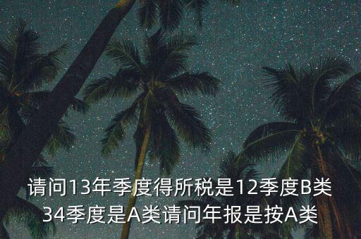 年報B類是什么，請問13年季度得所稅是12季度B類34季度是A類請問年報是按A類