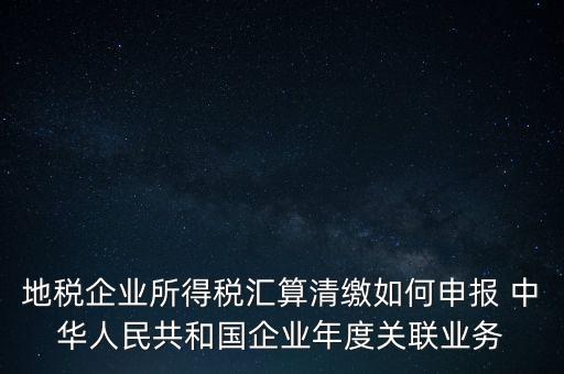 地稅企業(yè)所得稅匯算清繳如何申報 中華人民共和國企業(yè)年度關聯(lián)業(yè)務