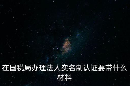 在國稅局辦理法人實名制認證要帶什么材料