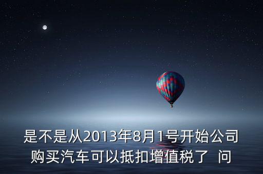 是不是從2013年8月1號開始公司購買汽車可以抵扣增值稅了  問