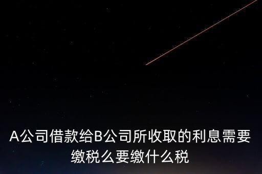 A公司借款給B公司所收取的利息需要繳稅么要繳什么稅