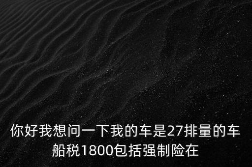 為什么車船稅要1800元，你好我想問一下我的車是27排量的車船稅1800包括強制險在