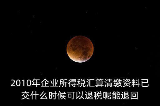 2010年企業(yè)所得稅匯算清繳資料已交什么時候可以退稅呢能退回