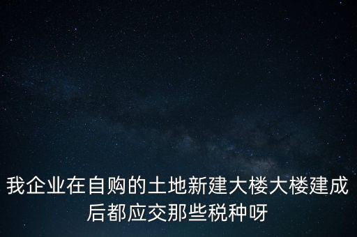 我企業(yè)在自購的土地新建大樓大樓建成后都應(yīng)交那些稅種呀