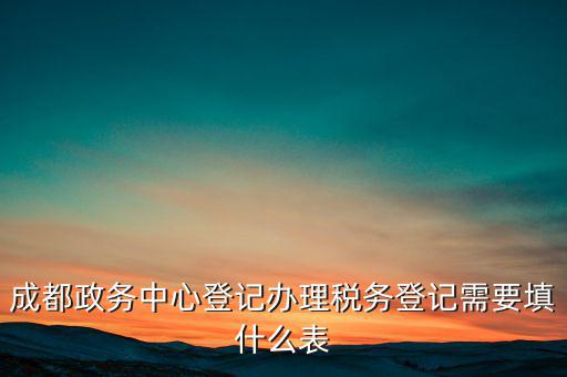 稅務登記需要什么表，成都政務中心登記辦理稅務登記需要填什么表