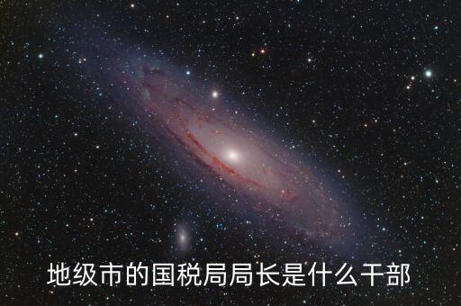 高開區(qū)地稅局長什么級別，區(qū)里的地稅局局長是什么級別