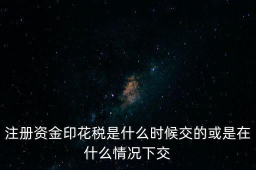 資金賬簿的印花稅什么時候交，注冊資金印花稅是什么時候交的或是在什么情況下交