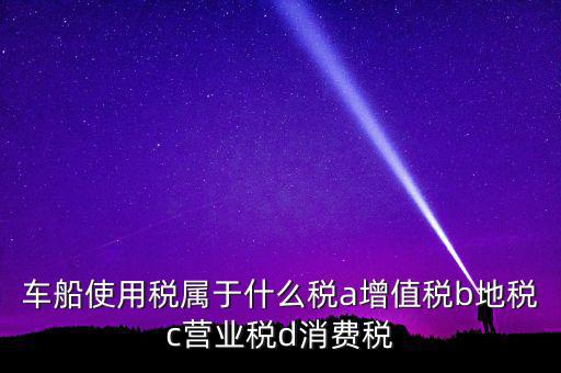 車船使用稅屬于什么稅a增值稅b地稅c營業(yè)稅d消費(fèi)稅