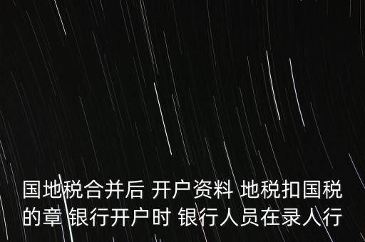 國(guó)地稅合并后 開戶資料 地稅扣國(guó)稅的章 銀行開戶時(shí) 銀行人員在錄人行