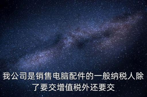 銷售企業(yè)交什么稅，我公司是銷售電腦配件的一般納稅人除了要交增值稅外還要交