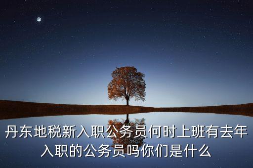 丹東國稅什么時候報道，丹東地稅新入職公務(wù)員何時上班有去年入職的公務(wù)員嗎你們是什么