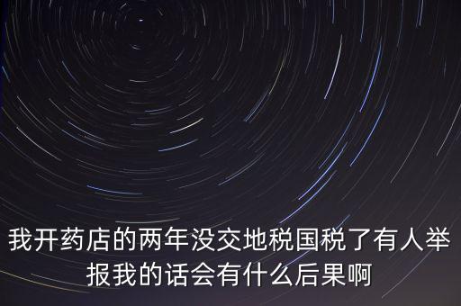 我開藥店的兩年沒交地稅國稅了有人舉報(bào)我的話會有什么后果啊