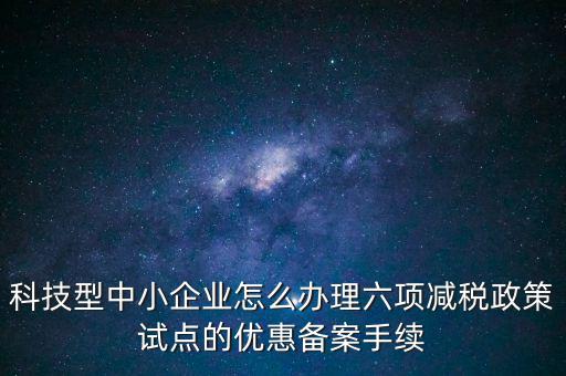 六項減稅政策是什么，科技型中小企業(yè)怎么辦理六項減稅政策試點的優(yōu)惠備案手續(xù)