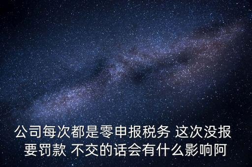 公司每次都是零申報稅務 這次沒報 要罰款 不交的話會有什么影響阿