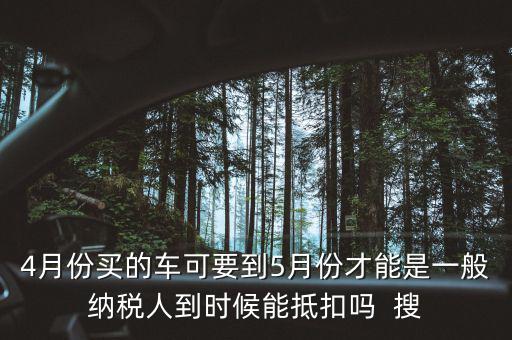 4月份買的車可要到5月份才能是一般納稅人到時(shí)候能抵扣嗎  搜