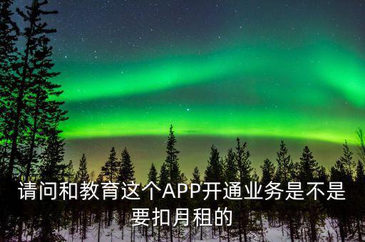 請問和教育這個APP開通業(yè)務(wù)是不是要扣月租的