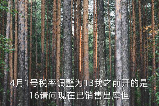 13稅率調(diào)整什么時候，4月1號稅率調(diào)整為13我之前開的是16請問現(xiàn)在已銷售出庫但