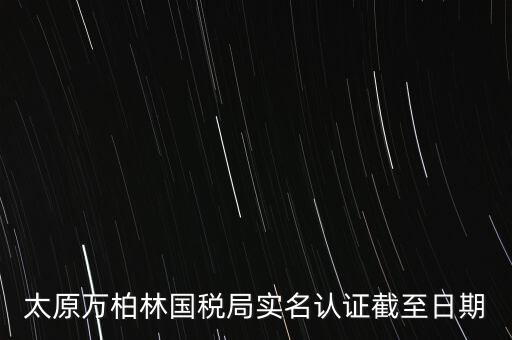 山西實(shí)名制辦稅什么時(shí)候開(kāi)始，太原萬(wàn)柏林國(guó)稅局實(shí)名認(rèn)證截至日期