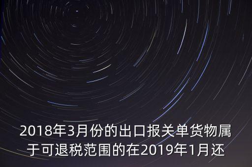 2018年3月份都報什么稅，2018年3月份的出口報關單貨物屬于可退稅范圍的在2019年1月還