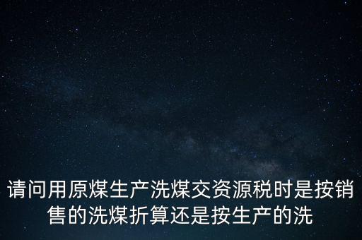 洗選煤折算率如何計算，請問用原煤生產(chǎn)洗煤交資源稅時是按銷售的洗煤折算還是按生產(chǎn)的洗