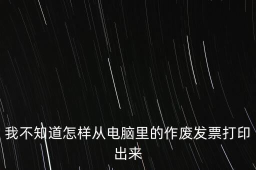 作廢發(fā)票如何打印，我不知道怎樣從電腦里的作廢發(fā)票打印出來