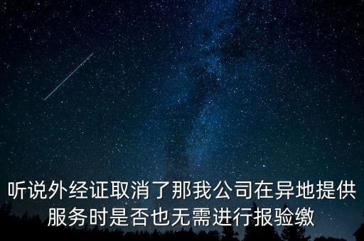 聽(tīng)說(shuō)外經(jīng)證取消了那我公司在異地提供服務(wù)時(shí)是否也無(wú)需進(jìn)行報(bào)驗(yàn)繳