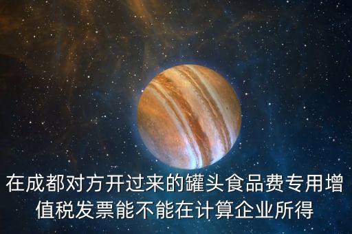 在成都對方開過來的罐頭食品費專用增值稅發(fā)票能不能在計算企業(yè)所得