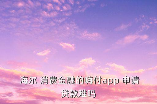  海爾 消費(fèi)金融的嗨付app 申請(qǐng)貸款難嗎