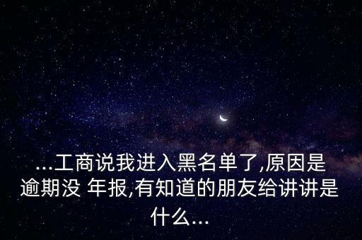 ...工商說我進(jìn)入黑名單了,原因是逾期沒 年報(bào),有知道的朋友給講講是什么...