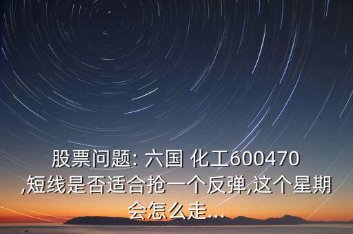 股票問題: 六國 化工600470,短線是否適合搶一個反彈,這個星期會怎么走...