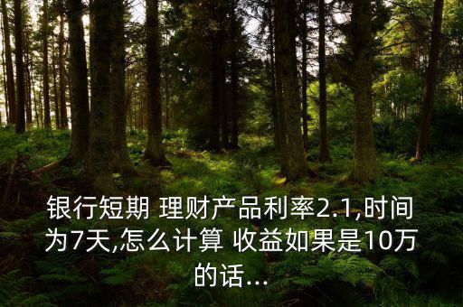 銀行短期 理財產品利率2.1,時間為7天,怎么計算 收益如果是10萬的話...