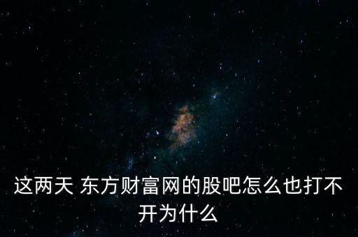 這兩天 東方財(cái)富網(wǎng)的股吧怎么也打不開為什么