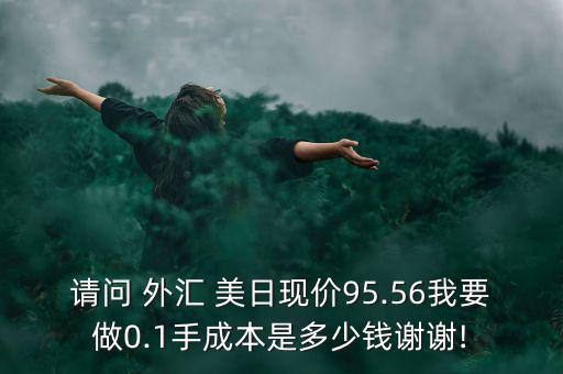 請問 外匯 美日現(xiàn)價95.56我要做0.1手成本是多少錢謝謝!