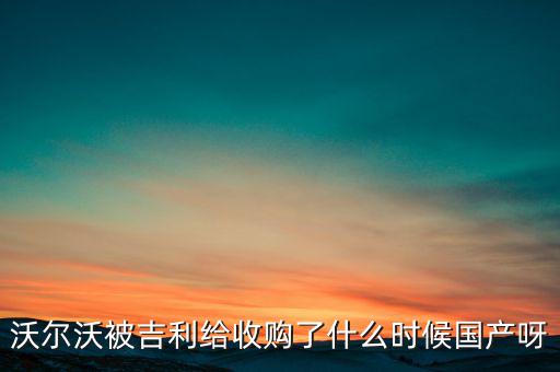 長安沃爾沃什么時候合資到期，沃爾沃被吉利給收購了什么時候國產(chǎn)呀