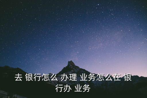 去 銀行怎么 辦理 業(yè)務怎么在 銀行辦 業(yè)務