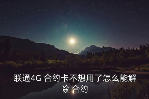  聯(lián)通4G 合約卡不想用了怎么能解除 合約