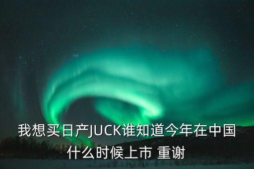 我想買日產JUCK誰知道今年在中國什么時候上市 重謝