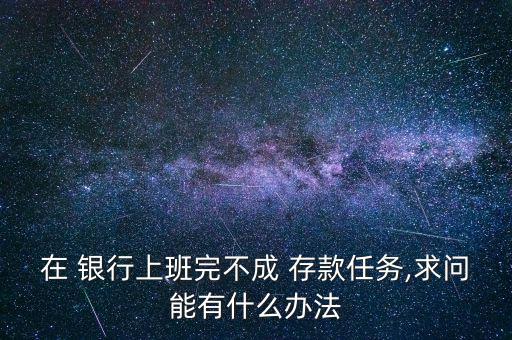 在 銀行上班完不成 存款任務(wù),求問(wèn)能有什么辦法