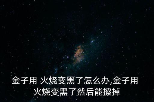 金子用 火燒變黑了怎么辦,金子用 火燒變黑了然后能擦掉